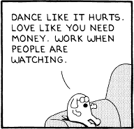 Dance like it hurts. Love like you need money. Work when people are watching. -- Dogbert